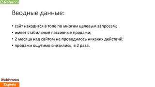 Вводные данные:
• сайт находится в топе по многим целевым запросам;
• имеет стабильные пассивные продажи;
• 2 месяца над сайтом не проводилось никаких действий;
• продажи ощутимо снизились, в 2 раза.
 
