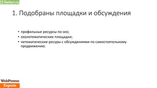 1. Подобраны площадки и обсуждения
• профильные ресурсы по seo;
• околотематические площадки;
• нетематические ресуры с обсуждениями по самостоятельному
продвижению.
 