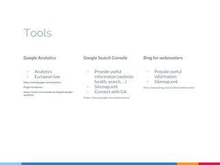 Tools
Google Analytics
▷ Analytics
▷ European law
http://www.google.com/analytics/
Plugin wordpress :
https://yoast.com/wordpress/plugins/google-
analytics/
Google Search Console
▷ Provide useful
information (website
health, search, …)
▷ Sitemap.xml
▷ Connect with GA
https://www.google.com/webmasters/
Bing for webmasters
▷ Provide useful
information
▷ Sitemap.xml
http://www.bing.com/toolbox/webmaster/
 