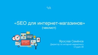 «SEO для интернет-магазинов» 
(чеклист)
Ярослав Семёнов
Директор по интернет-маркетингу
Студия 38 
 