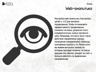 Этапы
Web-аналитика
Настройка веб-аналитики (настройка
целей и т.п.) для контроля
продвижения. Чтобы отслеживать
эффективность продвижения,
понимать на каких запросах стоит
сосредоточиться, нужно настроить
цели. Например, это могут быть такие
действия: оформление заказа,
посещение определенной страницы,
скачивание прайса и т.п. После этого
мы можем вычислять каналы по
которым приходят клиенты, по каким
фразам они обычно заходят на сайт и
больше работать по выявленным
направлениям.
 
