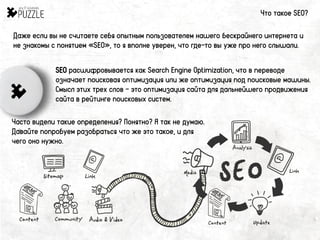 Даже если вы не считаете себя опытным пользователем нашего бескрайнего интернета и
не знакомы с понятием «SEO», то я вполне уверен, что где-то вы уже про него слышали.
Что такое SEO?
SEO расшифровывается как Search Engine Optimization, что в переводе
означает поисковая оптимизация или же оптимизация под поисковые машины.
Смысл этих трех слов – это оптимизация сайта для дальнейшего продвижения
сайта в рейтинге поисковых систем.
Часто видели такие определения? Понятно? Я так не думаю.
Давайте попробуем разобраться что же это такое, и для
чего оно нужно.
 