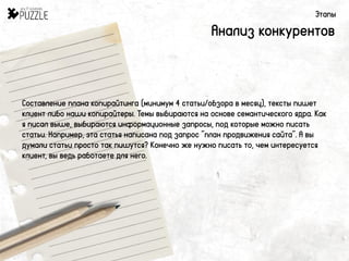 Этапы
Анализ конкурентов
Составление плана копирайтинга (минимум 4 статьи/обзора в месяц), тексты пишет
клиент либо наши копирайтеры. Темы выбираются на основе семантического ядра. Как
я писал выше, выбираются информационные запросы, под которые можно писать
статьи. Например, эта статья написана под запрос “план продвижения сайта”. А вы
думали статьи просто так пишутся? Конечно же нужно писать то, чем интересуется
клиент, вы ведь работаете для него.
 