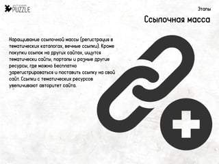 Этапы
Ссылочная масса
Наращивание ссылочной массы (регистрация в
тематических каталогах, вечные ссылки). Кроме
покупки ссылок на других сайтах, ищутся
тематически сайты, порталы и разные другие
ресурсы, где можно бесплатно
зарегистрироваться и поставить ссылку на свой
сайт. Ссылки с тематических ресурсов
увеличивают авторитет сайта.
 