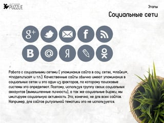 Этапы
Социальные сети
Работа с социальными сетями ( упоминания сайта в соц. сетях, «лайки»,
«поделиться» и т.п.). Качественные сайты обычно имеют упоминания в
социальных сетях и это один из факторов, по которому поисковые
системы это определяют. Поэтому, используя группу своих социальных
аккаунтов (вымышленные личности), а так же социальные биржи, мы
имитируем социальную активность. Это, конечно, не для всех сайтов.
Например, для сайтов ритуальной тематики это не используется.
 