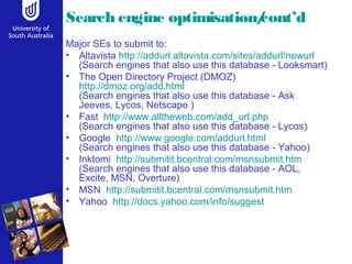 Search engine optimisation/cont’d
Major SEs to submit to:
• Altavista http://addurl.altavista.com/sites/addurl/newurl
(Search engines that also use this database - Looksmart)
• The Open Directory Project (DMOZ)
http://dmoz.org/add.html
(Search engines that also use this database - Ask
Jeeves, Lycos, Netscape )
• Fast http://www.alltheweb.com/add_url.php
(Search engines that also use this database - Lycos)
• Google http://www.google.com/addurl.html
(Search engines that also use this database - Yahoo)
• Inktomi http://submitit.bcentral.com/msnsubmit.htm
(Search engines that also use this database - AOL,
Excite, MSN, Overture)
• MSN http://submitit.bcentral.com/msnsubmit.htm
• Yahoo http://docs.yahoo.com/info/suggest
 