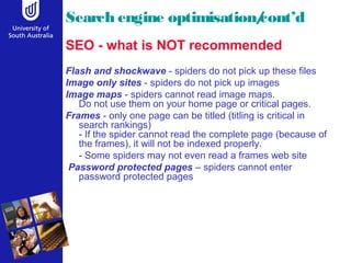 Search engine optimisation/cont’d
SEO - what is NOT recommended
Flash and shockwave - spiders do not pick up these files
Image only sites - spiders do not pick up images
Image maps - spiders cannot read image maps.
Do not use them on your home page or critical pages.
Frames - only one page can be titled (titling is critical in
search rankings)
- If the spider cannot read the complete page (because of
the frames), it will not be indexed properly.
- Some spiders may not even read a frames web site
Password protected pages – spiders cannot enter
password protected pages
 