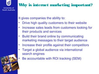 Why is internet marketing important?
It gives companies the ability to:
• Drive high quality customers to their website
• Increase sales leads from customers looking for
their products and services
• Build their brand online by communicating
marketing messages to their target audience
• Increase their profile against their competitors
• Target a global audience via international
search engines
• Be accountable with ROI tracking (SEM)
 