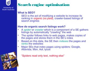 Search engine optimisation
What is SEO?
SEO is the act of modifying a website to increase its
ranking in organic (vs paid), crawler-based listings of
search engines
How do organic search listings work?
• A spider or crawler which is a component of a SE gathers
listings by automatically "crawling" the web
• The spider follows links to web pages, makes copies of
the pages and stores them in the SE’s index
• Based on this data, the SE then indexes the pages and
ranks the websites
• Major SEs that index pages using spiders: Google,
Altavista, Msn, Aol, lycos
“Spiders read only text, nothing else”
 