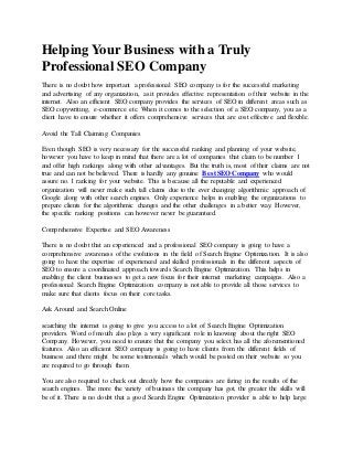 Helping Your Business with a Truly
Professional SEO Company
There is no doubt how important a professional SEO company is for the successful marketing
and advertising of any organization, as it provides effective representation of their website in the
internet. Also an efficient SEO company provides the services of SEO in different areas such as
SEO copywriting, e-commerce etc. When it comes to the selection of a SEO company, you as a
client have to ensure whether it offers comprehensive services that are cost effective and flexible.
Avoid the Tall Claiming Companies
Even though SEO is very necessary for the successful ranking and planning of your website,
however you have to keep in mind that there are a lot of companies that claim to be number 1
and offer high rankings along with other advantages. But the truth is, most of their claims are not
true and can not be believed. There is hardly any genuine Best SEO Company who would
assure no. 1 ranking for your website. This is because all the reputable and experienced
organization will never make such tall claims due to the ever changing algorithmic approach of
Google along with other search engines. Only experience helps in enabling the organizations to
prepare clients for the algorithmic changes and the other challenges in a better way. However,
the specific ranking positions can however never be guaranteed.
Comprehensive Expertise and SEO Awareness
There is no doubt that an experienced and a professional SEO company is going to have a
comprehensive awareness of the evolutions in the field of Search Engine Optimization. It is also
going to have the expertise of experienced and skilled professionals in the different aspects of
SEO to ensure a coordinated approach towards Search Engine Optimization. This helps in
enabling the client businesses to get a new focus for their internet marketing campaigns. Also a
professional Search Engine Optimization company is not able to provide all those services to
make sure that clients focus on their core tasks.
Ask Around and Search Online
searching the internet is going to give you access to a lot of Search Engine Optimization
providers. Word of mouth also plays a very significant role in knowing about the right SEO
Company. However, you need to ensure that the company you select has all the aforementioned
features. Also an efficient SEO company is going to have clients from the different fields of
business and there might be some testimonials which would be posted on their website so you
are required to go through them.
You are also required to check out directly how the companies are faring in the results of the
search engines. The more the variety of business the company has got, the greater the skills will
be of it. There is no doubt that a good Search Engine Optimization provider is able to help large
 