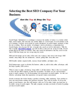 Selecting the Best SEO Company For Your
Business
Search Engine Optimization is a technique to increase the number of visitors to a website which
helps search engines find and rank your website higher in a search query. It can be defined as the
art of ensuring a website can be found for words and phrases on search engines pertinent to what
the site is dealing. There are number of techniques used in advertising a company/product.
Search Engines have become life lines of people who search on web for information. With the
help of quality Best SEO Company, you will be able to rank your site on top of results. Not all
people find for the name of a website. They only search for information that they need. It is the
duty of SEO that keeps your site on top using key words.
SEO and web design are two sides of the same coin. It plays a vital role in web design. SEO
includes many things like site architecture, content, getting links from other sites.
SEO benefits include targeted traffic, increase brand visibility and higher sales.
Each businessman wants to advertise his business online in order to take online advantages with
the help of quality SEO services.
When it comes to online advertising, being visible is all that matters. That is why, it is essential
to select the best SEO company to attain the top position. No matter you are a great business
group or small company, it is all about gaining you top position on search engines. It is the cost
effective advertising funda that experiences you greater return on investment.
Search on internet first before buying a product is fostering online marketing. Users perform at
least one search before making most purchase decisions. They look for leaders. If you are the
leader in your business area, they will business with you. To be online leader you must have to
be visible on top of search engines. The right company can make you leader of leaders by putting
you top on search engines.
 