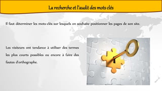 La recherche et l’audit des motsclés
Il faut déterminer les mots-clés sur lesquels on souhaite positionner les pages de son site.
Les visiteurs ont tendance à utiliser des termes
les plus courts possibles ou encore à faire des
fautes d'orthographe.
 