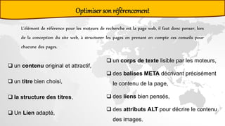Optimiser son référencement
L'élément de référence pour les moteurs de recherche est la page web, il faut donc penser, lors
de la conception du site web, à structurer les pages en prenant en compte ces conseils pour
chacune des pages.
 un contenu original et attractif,
 un titre bien choisi,
 la structure des titres,
 Un Lien adapté,
 un corps de texte lisible par les moteurs,
 des balises META décrivant précisément
le contenu de la page,
 des liens bien pensés,
 des attributs ALT pour décrire le contenu
des images.
 