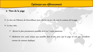 Optimiser son référencement
2- Titre de la page
 Le titre est l'élément de bienveillance pour décrire en peu de mots le contenu de la page
 Le titre doit:
 décrire le plus précisément possible, en 6 ou 7 mots maximum
 idéalement être aussi unique que possible dans le site pour que la page ne soit pas considérée
comme du contenu dupliqué.
 
