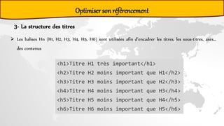 Optimiser son référencement
3- La structure des titres
 Les balises Hn (H1, H2, H3, H4, H5, H6) sont utilisées afin d’encadrer les titres, les sous-titres, axes…
des contenus
<h1>Titre H1 très important</h1>
<h2>Titre H2 moins important que H1</h2>
<h3>Titre H3 moins important que H2</h3>
<h4>Titre H4 moins important que H3</h4>
<h5>Titre H5 moins important que H4</h5>
<h6>Titre H6 moins important que H5</h6>
 
