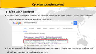Optimiser son référencement
5- Balise META description
 La balise Meta description demeure un élément important de votre visibilité, ce qui vous permettra
d’amener l’utilisateur sur votre site plutôt qu’un autre.
 Il est recommandé d’utiliser un maximum de 155 caractères et d’écrire une description vendeuse qui
identifie correctement vos produits et/ou services.
 