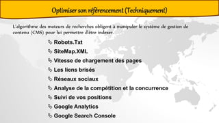 Optimiser son référencement (Techniquement)
L’algorithme des moteurs de recherches obligent à manipuler le système de gestion de
contenu (CMS) pour lui permettre d’être indexer.
 Robots.Txt
 SiteMap.XML
 Vitesse de chargement des pages
 Les liens brisés
 Réseaux sociaux
 Analyse de la compétition et la concurrence
 Suivi de vos positions
 Google Analytics
 Google Search Console
 