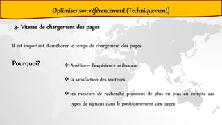3- Vitesse de chargement des pages
Il est important d'améliorer le temps de chargement des pages
Pourquoi?  Améliorer l'expérience utilisateur
 la satisfaction des visiteurs
 les moteurs de recherche prennent de plus en plus en compte ces
types de signaux dans le positionnement des pages
Optimiser son référencement (Techniquement)
 