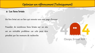4- Les liens brisés
Un lien brisé est un lien qui renvoie vers une page d’erreur
Posséder de nombreux liens brisés sur un site
est un véritable problème car cela peut être
pénalisé par les moteurs de recherche
Optimiser son référencement (Techniquement)
 