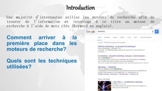 Introduction
Une majorité d'internautes utilise les moteurs de recherche afin de
trouver de l'information et interroge à ce titre un moteur de
recherche à l'aide de mots clés (Keyword en anglais).
Comment arriver à la
première place dans les
moteurs de recherche?
Quels sont les techniques
utilisées?
 