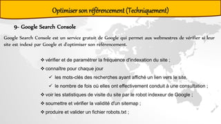 9- Google Search Console
Google Search Console est un service gratuit de Google qui permet aux webmestres de vérifier si leur
site est indexé par Google et d'optimiser son référencement.
 vérifier et de paramétrer la fréquence d'indexation du site ;
 connaître pour chaque jour
 les mots-clés des recherches ayant affiché un lien vers le site,
 le nombre de fois où elles ont effectivement conduit à une consultation ;
 voir les statistiques de visite du site par le robot indexeur de Google ;
 soumettre et vérifier la validité d'un sitemap ;
 produire et valider un fichier robots.txt ;
Optimiser son référencement (Techniquement)
 