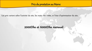 Les prix varient selon l’activité du site, les mots clés ciblés, et l’état d’optimisation du site.
Prix du prestation au Maroc
2000Dhs et 6000Dhs mensuel
 