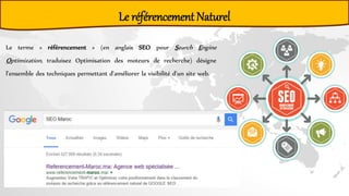 Le référencement Naturel
Le terme « référencement » (en anglais SEO pour Search Engine
Optimization, traduisez Optimisation des moteurs de recherche) désigne
l'ensemble des techniques permettant d'améliorer la visibilité d'un site web.
 