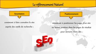 Le référencement Naturel
consistant à faire connaître le site
auprès des outils de recherche ;
consistant à positionner les pages d'un site
en bonne position dans les pages de résultat
pour certains mots-clés ;
Soumission Positionnement
 