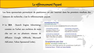 Le référencement Payant
Les liens sponsorisés permettent de positionner un site Internet dans les premiers résultats des
moteurs de recherche, c’est le référencement payant.
 Le SEA (Search Engine Advertising)
consiste en l’achat aux enchères de mots
clés sur un ou plusieurs réseaux de
diffusion (Google AdWords, Microsoft
AdCenter, Yahoo Sponsored Links).
 