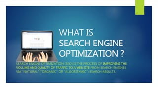 WHAT IS
SEARCH ENGINE
OPTIMIZATION ?
SEARCH ENGINE OPTIMIZATION (SEO) IS THE PROCESS OF IMPROVING THE
VOLUME AND QUALITY OF TRAFFIC TO A WEB SITE FROM SEARCH ENGINES
VIA "NATURAL" ("ORGANIC" OR "ALGORITHMIC") SEARCH RESULTS.
 