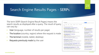 Search Engine Results Pages - SERPs
The term SERP (Search Engine Result Pages) means the
search results as displayed after a query. The result of query
can vary by :
 User (language, number of results per page)
 The location (country, region) where the request is made
 The terminal (mobile, tablet, desktop)
 Requests previously made by the user
3/21/2016www.dineshbabu.asia
23
 