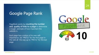 Google Page Rank
3/21/2016www.dineshbabu.asia
24
PageRank works by counting the number
and quality of links to a page to determine
a rough estimate of how important the
website is.
Each page has a notion of its own self-
importance. (ie) “PR(T1)” for the first page in
the web all the way up to “PR(Tn)” for the last
page
 