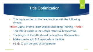 Title Optimization
 This tag is written in the head section with the following
syntax :
<title>Digital Promo | Best Digital Marketing Training </title>
 This title is visible in the search results & browser tab
 The length of the title should be less than 70 characters
 Make sure to add 1-2 keywords in the title
 (-), (|), (,) can be used as a separator
3/21/2016www.dineshbabu.asia
34
 