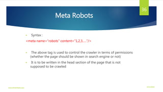 Meta Robots
 Syntax :
<meta name=“robots” content=“1,2,3,….”/>
 The above tag is used to control the crawler in terms of permissions
(whether the page should be shown in search engine or not)
 It is to be written in the head section of the page that is not
supposed to be crawled
3/21/2016www.dineshbabu.asia
36
 