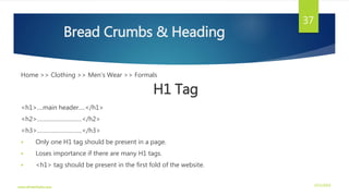 Bread Crumbs & Heading
Home >> Clothing >> Men’s Wear >> Formals
H1 Tag
<h1>....main header….</h1>
<h2>……………………….</h2>
<h3>……………………….</h3>
 Only one H1 tag should be present in a page.
 Loses importance if there are many H1 tags.
 <h1> tag should be present in the first fold of the website.
3/21/2016www.dineshbabu.asia
37
 