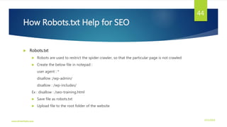 How Robots.txt Help for SEO
 Robots.txt
 Robots are used to restrict the spider crawler, so that the particular page is not crawled
 Create the below file in notepad :
user agent : *
disallow :/wp-admin/
disallow : /wp-includes/
Ex : disallow : /seo-training.html
 Save file as robots.txt
 Upload file to the root folder of the website
3/21/2016www.dineshbabu.asia
44
 