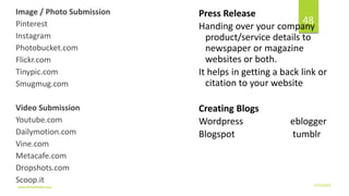 Image / Photo Submission
Pinterest
Instagram
Photobucket.com
Flickr.com
Tinypic.com
Smugmug.com
Video Submission
Youtube.com
Dailymotion.com
Vine.com
Metacafe.com
Dropshots.com
Scoop.it
Press Release
Handing over your company
product/service details to
newspaper or magazine
websites or both.
It helps in getting a back link or
citation to your website
Creating Blogs
Wordpress eblogger
Blogspot tumblr
3/21/2016www.dineshbabu.asia
48
 