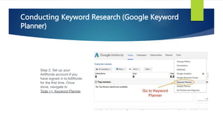 Step 2: Set up your
AdWords account if you
have signed in to AdWords
for the first time. Once
done, navigate to
Tools => Keyword Planner.
Conducting Keyword Research (Google Keyword
Planner)
 