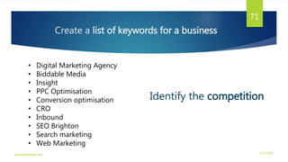 Create a list of keywords for a business
• Digital Marketing Agency
• Biddable Media
• Insight
• PPC Optimisation
• Conversion optimisation
• CRO
• Inbound
• SEO Brighton
• Search marketing
• Web Marketing
Identify the competition
3/21/2016www.dineshbabu.asia
71
 