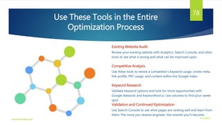 Existing Website Audit
Review your existing website with Analytics, Search Console, and other
tools to see what is wrong and what can be improved upon.
Competitive Analysis
Use these tools to review a competitor’s keyword usage, onsite meta,
link profile, PPC usage, and content within the Google index.
Keyword Research
Validate keyword options and look for more opportunities with
Google Adwords and keywordtool.io. Use volumes to find your sweet
spot.
Validation and Continued Optimization
Use Search Console to see what pages are ranking well and learn from
them. The more you reverse engineer, the smarter you’ll become.
Use These Tools in the Entire
Optimization Process
3/21/2016www.dineshbabu.asia
78
 