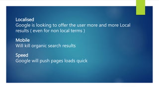 Localised
Google is looking to offer the user more and more Local
results ( even for non local terms )
Mobile
Will kill organic search results
Speed
Google will push pages loads quick
 
