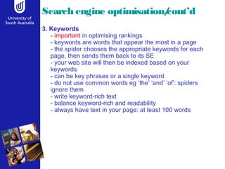 Search engine optimisation/cont’d
3. Keywords
- important in optimising rankings
- keywords are words that appear the most in a page
- the spider chooses the appropriate keywords for each
page, then sends them back to its SE
- your web site will then be indexed based on your
keywords
- can be key phrases or a single keyword
- do not use common words eg ‘the’ ‘and’ ‘of’: spiders
ignore them
- write keyword-rich text
- balance keyword-rich and readability
- always have text in your page: at least 100 words
 