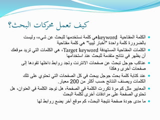 ‫البحث؟‬ ‫كات‬‫حمر‬ ‫تعمل‬ ‫كيف‬
‫المفتاحية‬ ‫الكلمة‬keyword‫وليست‬ ،‫شيء‬ ‫عن‬ ‫للبحث‬ ‫نستخدمها‬ ‫كلمة‬ ‫هي‬
‫واحدة‬ ‫كلمة‬ ‫بالضرورة‬"‫ليبيا‬ ‫أخبار‬"‫مفتاحية‬ ‫كلمة‬ ‫هي‬
‫المستهدفة‬ ‫المفتاحية‬ ‫الكلمات‬Target keyword‫موقعك‬ ‫تريد‬ ‫التي‬ ‫الكلمات‬ ‫هي‬ ،
‫استخدامها‬ ‫عند‬ ‫للبحث‬ ‫متقدمة‬ ‫نتائج‬ ‫في‬ ‫يظهر‬ ‫أن‬
‫إلى‬ ‫تقودها‬ ‫داخلها‬ ‫روابط‬ ‫وتجد‬ ‫االنترنت‬ ‫صفحات‬ ‫عن‬ ‫تبحث‬ ‫جوجل‬ ‫عناكب‬
‫وهكذا‬ ‫أخرى‬ ‫صفحات‬
‫على‬ ‫تحتوي‬ ‫التي‬ ‫الصفحات‬ ‫كل‬ ‫في‬ ‫يبحث‬ ‫جوجل‬ ‫بحث‬ ‫كلمة‬ ‫كتابة‬ ‫عند‬‫تلك‬
‫من‬ ‫أكثر‬ ‫حسب‬ ‫النتائج‬ ‫ويصنف‬ ‫الكلمات‬200‫معيار‬.
‫الع‬ ‫في‬ ‫الكلمة‬ ‫توجد‬ ‫هل‬ ،‫الصفحة‬ ‫في‬ ‫الكلمة‬ ‫تكررت‬ ‫مرة‬ ‫كم‬ ‫مثل‬ ‫المعايير‬‫هل‬ ،‫نوان‬
‫البحث‬ ‫لكلمة‬ ‫أخرى‬ ‫مرادفات‬ ‫على‬ ‫الصفحة‬ ‫تحتوي‬
‫لها‬ ‫روابط‬ ‫يضع‬ ‫آخر‬ ‫موقع‬ ‫كم‬ ،‫البحث‬ ‫نتيجة‬ ‫صفحة‬ ‫جودة‬ ‫مدى‬ ‫ما‬
 