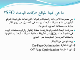 ‫البحث‬ ‫كات‬‫حملر‬ ‫اقع‬‫و‬‫امل‬ ‫هتيئة‬ ‫هي‬ ‫ما‬SEO‫؟‬
‫الم‬ ‫تهيئة‬ ‫على‬ ‫تساعد‬ ‫التي‬ ‫والعوامل‬ ‫والعمليات‬ ‫االجراءات‬ ‫مجموعة‬ ‫هي‬‫وقع‬
‫أك‬ ‫زوار‬ ‫على‬ ‫الحصول‬ ‫في‬ ‫ويساعد‬ ،‫البحث‬ ‫محركات‬ ‫نتائج‬ ‫في‬ ‫ليظهر‬‫ثر‬
‫به‬ ‫والوعي‬ ‫الموقع‬ ‫مصداقية‬ ‫من‬ ‫ويزيد‬.
‫صفحات‬ ‫وترتيب‬ ‫إلظهار‬ ‫معقدة‬ ‫لوغاريتمات‬ ‫تستخدم‬ ‫البحث‬ ‫محركات‬‫الويب‬
‫و‬ ،‫البحث‬ ‫نتائج‬ ‫في‬SEO‫تفهم‬ ‫بلغة‬ ‫البحث‬ ‫محركات‬ ‫لمخاطبة‬ ‫الطريقة‬ ‫هي‬‫ها‬
‫الموقع‬ ‫حول‬ ‫المعلومات‬ ‫من‬ ‫المزيد‬ ‫واعطائها‬
‫التهيئة‬ ‫من‬ ‫نوعين‬ ‫يوجد‬:
1-‫داخلية‬ ‫تهيئة‬On-Page Optimization
2-‫خارجية‬ ‫تهيئة‬Off-Page Optimization
 