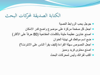 ‫البحث‬ ‫كات‬‫حملر‬ ‫الصديقة‬ ‫الكتابة‬
‫النصية‬ ‫الروابط‬ ‫يحب‬ ‫جوجل‬
‫االمكان‬ ‫قدر‬ ‫واضح‬ ‫موضوع‬ ‫على‬ ‫مركزة‬ ‫صفحة‬ ‫كل‬ ‫اجعل‬
‫المفتاحية‬ ‫بالكلمات‬ ‫مليئة‬ ‫عظيمة‬ ‫عناوين‬ ‫اصنع‬(80‫األكثر‬ ‫على‬ ً‫ا‬‫حرف‬)
‫العنوان‬ ‫نهاية‬ ‫في‬ ‫موقعك‬ ‫اسم‬ ‫ضع‬
‫القراءة‬ ‫سهلة‬ ‫النصوص‬ ‫اجعل‬(‫االنترنت؟‬ ‫على‬ ‫الناس‬ ‫يقرأ‬ ‫كيف‬)
‫ومميز‬ ‫فريد‬ ‫محتوى‬ ‫اصنع‬
‫البحث‬ ‫لمحركات‬ ‫وليس‬ ‫لقرائك‬ ‫اكتب‬
 