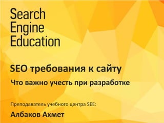Преподаватель учебного центра SEE:
Албаков Ахмет
SEO требования к сайту
Что важно учесть при разработке
 