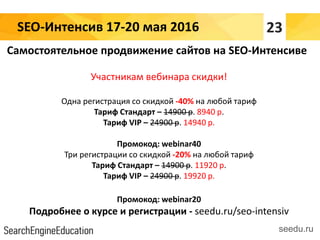 SEO-Интенсив 17-20 мая 2016
seedu.ru
Самостоятельное продвижение сайтов на SEO-Интенсиве
Участникам вебинара скидки!
Одна регистрация со скидкой -40% на любой тариф
Тариф Стандарт – 14900 р. 8940 р.
Тариф VIP – 24900 р. 14940 р.
Промокод: webinar40
Три регистрации со скидкой -20% на любой тариф
Тариф Стандарт – 14900 р. 11920 р.
Тариф VIP – 24900 р. 19920 р.
Промокод: webinar20
Подробнее о курсе и регистрации - seedu.ru/seo-intensiv
23
 