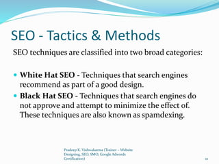 SEO - Tactics & Methods
SEO techniques are classified into two broad categories:
 White Hat SEO - Techniques that search engines
recommend as part of a good design.
 Black Hat SEO - Techniques that search engines do
not approve and attempt to minimize the effect of.
These techniques are also known as spamdexing.
Pradeep K. Vishwakarma (Trainer – Website
Designing, SEO, SMO, Google Adwords
Certification) 10
 