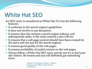 White Hat SEO
An SEO tactic is considered as White Hat if it has the following
features:
 It conforms to the search engine's guidelines.
 It does not involve in any deception.
 It ensures that the content a search engine indexes, and
subsequently ranks, is the same content a user will see.
 It ensures that a web page content should have been created for
the users and not just for the search engines.
 It ensures good quality of the web pages.
 It ensures availability of useful content on the web pages.
 Always follow a White Hat SEO tactic and do not try to fool your
site visitors. Be honest and you will definitely get something
more.
Pradeep K. Vishwakarma (Trainer – Website
Designing, SEO, SMO, Google Adwords
Certification) 11
 