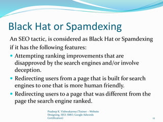 Black Hat or Spamdexing
An SEO tactic, is considered as Black Hat or Spamdexing
if it has the following features:
 Attempting ranking improvements that are
disapproved by the search engines and/or involve
deception.
 Redirecting users from a page that is built for search
engines to one that is more human friendly.
 Redirecting users to a page that was different from the
page the search engine ranked.
Pradeep K. Vishwakarma (Trainer – Website
Designing, SEO, SMO, Google Adwords
Certification) 12
 